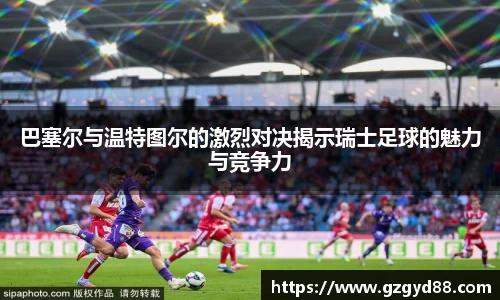 巴塞尔与温特图尔的激烈对决揭示瑞士足球的魅力与竞争力